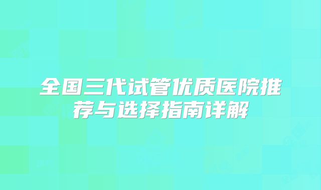 全国三代试管优质医院推荐与选择指南详解