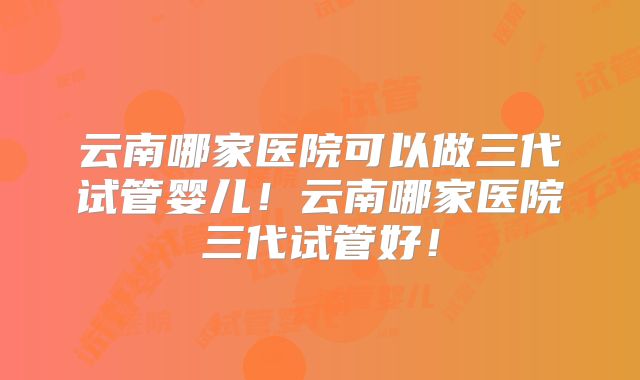 云南哪家医院可以做三代试管婴儿！云南哪家医院三代试管好！