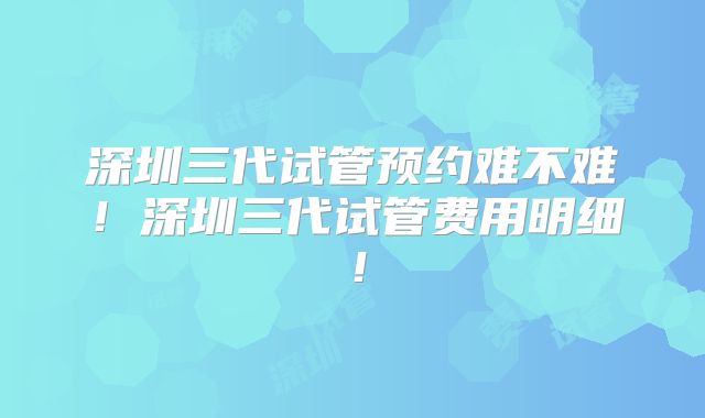 深圳三代试管预约难不难！深圳三代试管费用明细！