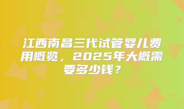 江西南昌三代试管婴儿费用概览，2025年大概需要多少钱？