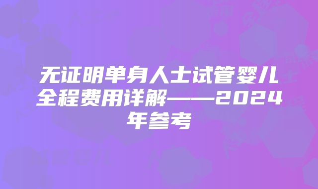 无证明单身人士试管婴儿全程费用详解——2024年参考