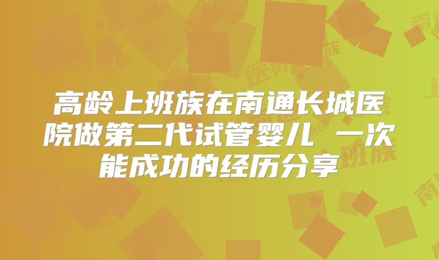 高龄上班族在南通长城医院做第二代试管婴儿 一次能成功的经历分享