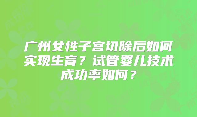 广州女性子宫切除后如何实现生育？试管婴儿技术成功率如何？