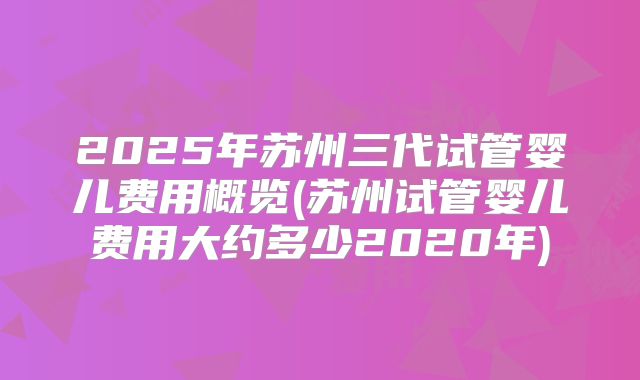 2025年苏州三代试管婴儿费用概览(苏州试管婴儿费用大约多少2020年)