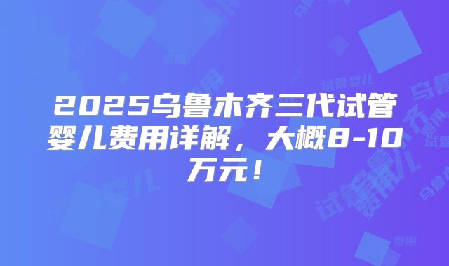 2025乌鲁木齐三代试管婴儿费用详解，大概8-10万元！