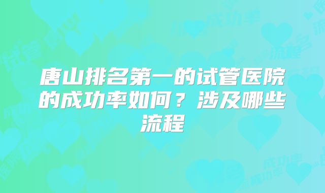 唐山排名第一的试管医院的成功率如何?涉及哪些流程