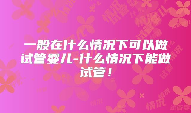 一般在什么情况下可以做试管婴儿-什么情况下能做试管!