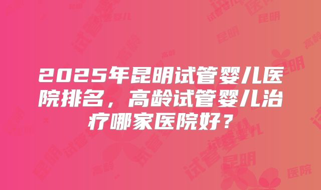 2025年昆明试管婴儿医院排名，高龄试管婴儿治疗哪家医院好？