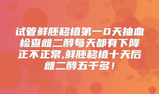 试管鲜胚移植第一0天抽血检查雌二醇每天都有下降正不正常,鲜胚移植十天后雌二醇五千多!