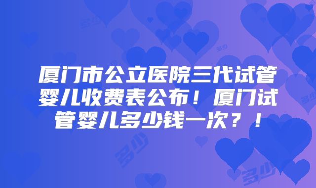 厦门市公立医院三代试管婴儿收费表公布！厦门试管婴儿多少钱一次？！