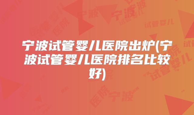 宁波试管婴儿医院出炉(宁波试管婴儿医院排名比较好)