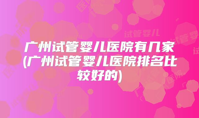 广州试管婴儿医院有几家(广州试管婴儿医院排名比较好的)