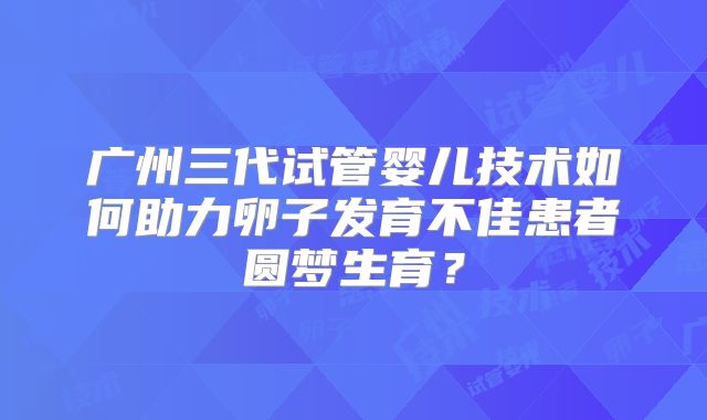 广州三代试管婴儿技术如何助力卵子发育不佳患者圆梦生育？