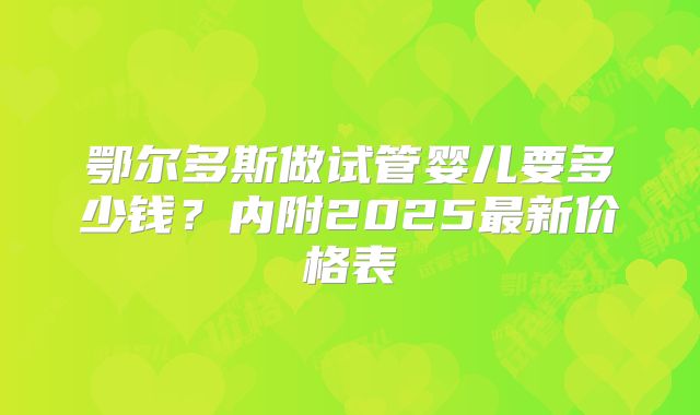 鄂尔多斯做试管婴儿要多少钱?内附2025最新价格表
