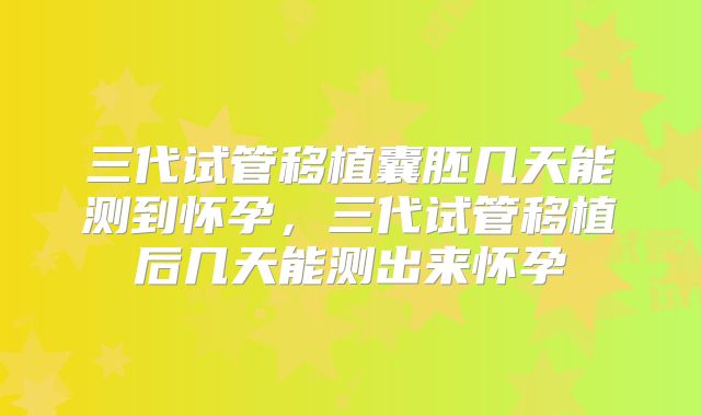 三代试管移植囊胚几天能测到怀孕，三代试管移植后几天能测出来怀孕