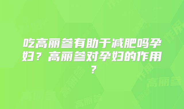吃高丽参有助于减肥吗孕妇？高丽参对孕妇的作用？