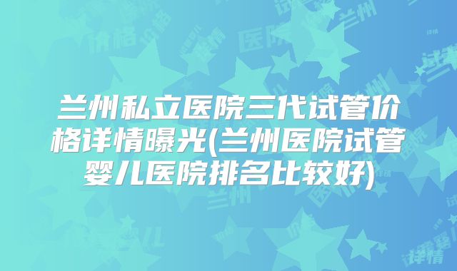 兰州私立医院三代试管价格详情曝光(兰州医院试管婴儿医院排名比较好)