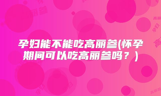 孕妇能不能吃高丽参(怀孕期间可以吃高丽参吗？)