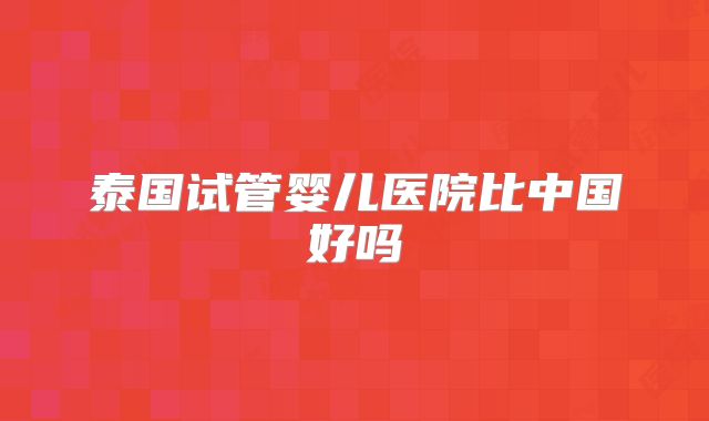 泰国试管婴儿医院比中国好吗