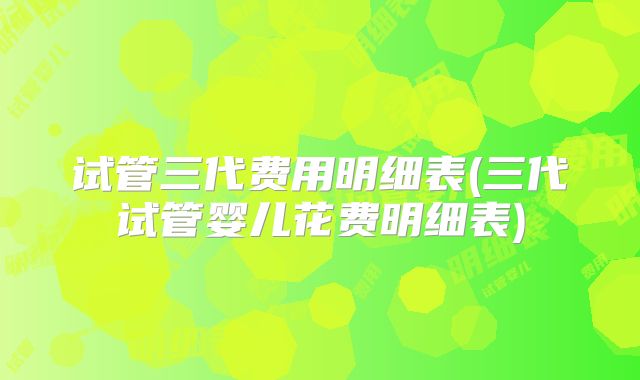 试管三代费用明细表(三代试管婴儿花费明细表)