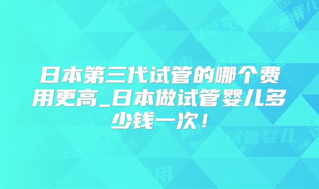 日本第三代试管的哪个费用更高_日本做试管婴儿多少钱一次！