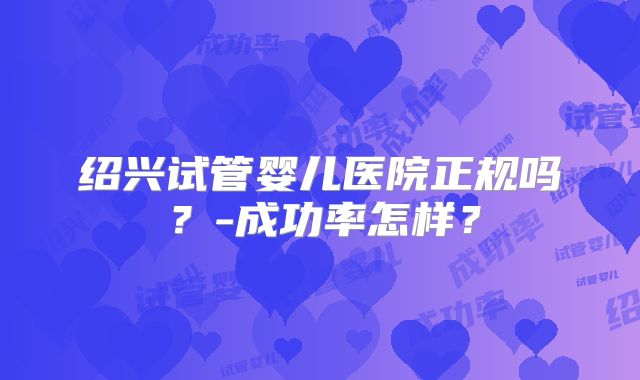 绍兴试管婴儿医院正规吗?-成功率怎样?