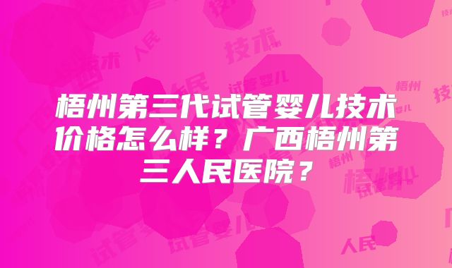 梧州第三代试管婴儿技术价格怎么样?广西梧州第三人民医院?