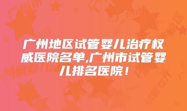 广州地区试管婴儿治疗权威医院名单,广州市试管婴儿排名医院!
