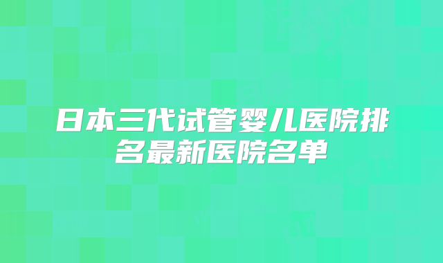 日本三代试管婴儿医院排名最新医院名单