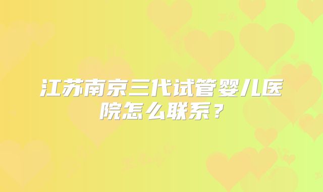 江苏南京三代试管婴儿医院怎么联系?