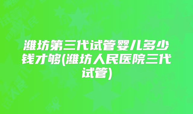 潍坊第三代试管婴儿多少钱才够(潍坊人民医院三代试管)