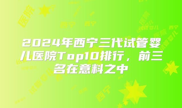 2024年西宁三代试管婴儿医院Top10排行，前三名在意料之中