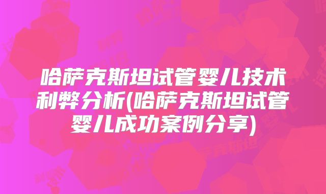 哈萨克斯坦试管婴儿技术利弊分析(哈萨克斯坦试管婴儿成功案例分享)