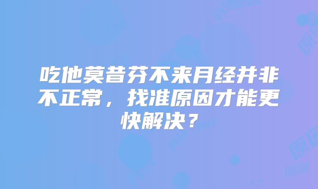 吃他莫昔芬不来月经并非不正常，找准原因才能更快解决？
