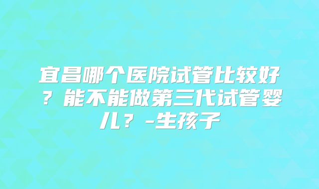 宜昌哪个医院试管比较好？能不能做第三代试管婴儿？-生孩子
