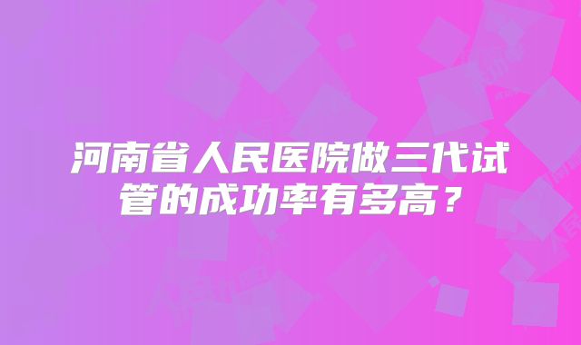 河南省人民医院做三代试管的成功率有多高？