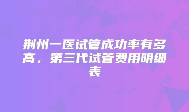 荆州一医试管成功率有多高，第三代试管费用明细表
