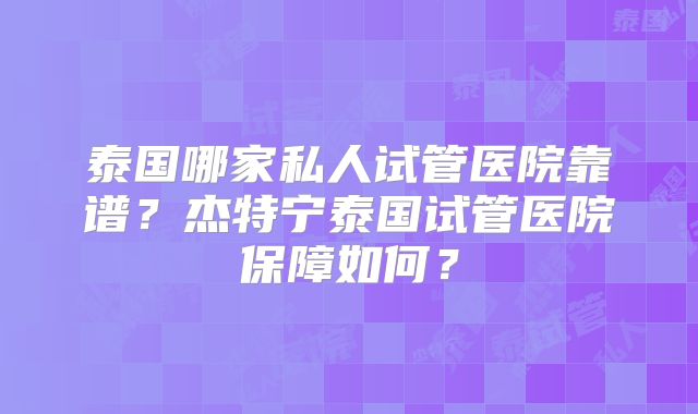 泰国哪家私人试管医院靠谱？杰特宁泰国试管医院保障如何？