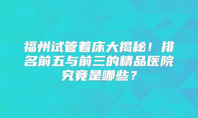 福州试管着床大揭秘！排名前五与前三的精品医院究竟是哪些？