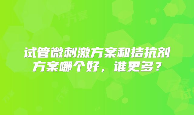 试管微刺激方案和拮抗剂方案哪个好，谁更多？