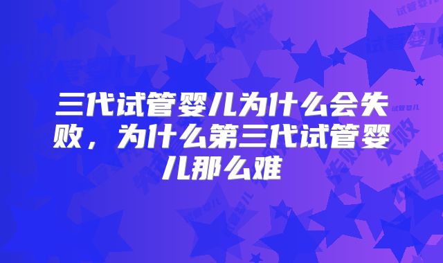三代试管婴儿为什么会失败，为什么第三代试管婴儿那么难