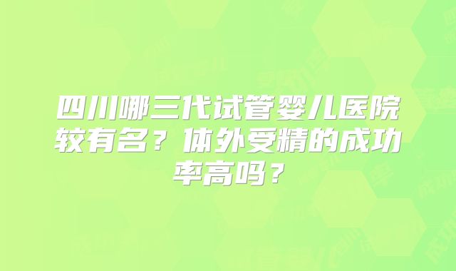四川哪三代试管婴儿医院较有名？体外受精的成功率高吗？
