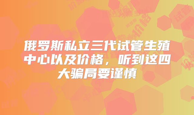 俄罗斯私立三代试管生殖中心以及价格，听到这四大骗局要谨慎
