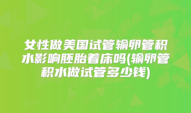 女性做美国试管输卵管积水影响胚胎着床吗(输卵管积水做试管多少钱)