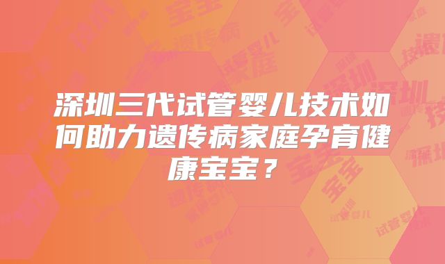 深圳三代试管婴儿技术如何助力遗传病家庭孕育健康宝宝？