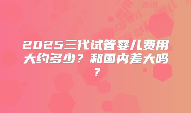 2025三代试管婴儿费用大约多少？和国内差大吗？
