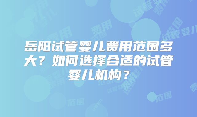 岳阳试管婴儿费用范围多大？如何选择合适的试管婴儿机构？