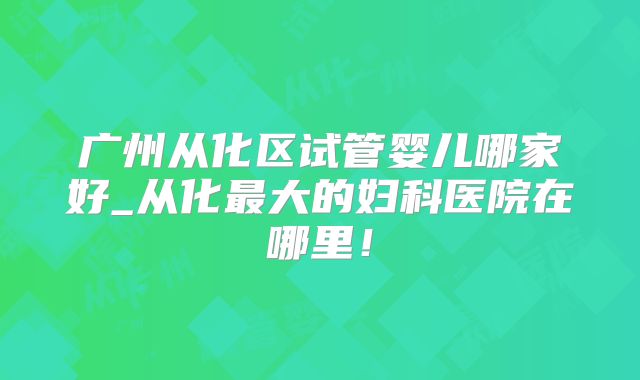 广州从化区试管婴儿哪家好_从化最大的妇科医院在哪里！