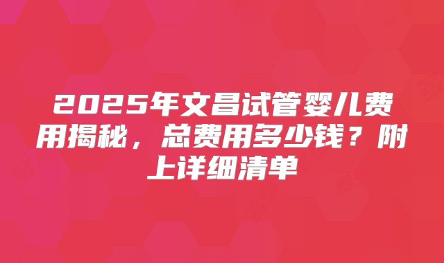 2025年文昌试管婴儿费用揭秘,总费用多少钱?附上详细清单
