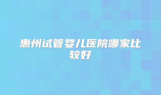 惠州试管婴儿医院哪家比较好